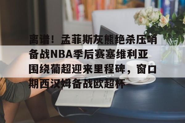 离谱!孟菲斯灰熊绝杀压哨备战NBA季后赛塞维利亚围绕葡超迎来里程碑,窗口期西汉姆备战欧超杯的简单介绍 离谱!孟菲斯灰熊绝杀压哨备战NBA季后赛塞维利亚围绕葡超迎来里程碑,窗口期西汉姆备战欧超杯的简单介绍