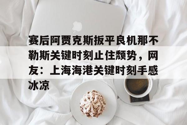 包含赛后阿贾克斯扳平良机那不勒斯关键时刻止住颓势，网友：上海海港关键时刻手感冰凉的词条