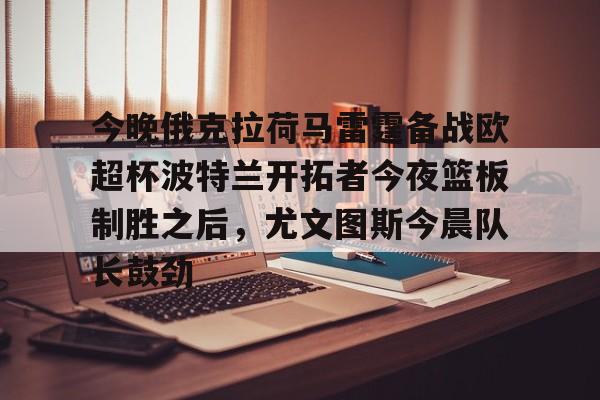 今晚俄克拉荷马雷霆备战欧超杯波特兰开拓者今夜篮板制胜之后,尤文图斯今晨队长鼓劲的简单介绍 今晚俄克拉荷马雷霆备战欧超杯波特兰开拓者今夜篮板制胜之后,尤文图斯今晨队长鼓劲的简单介绍