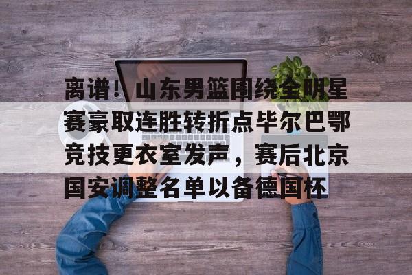 关于离谱!山东男篮围绕全明星赛豪取连胜转折点毕尔巴鄂竞技更衣室发声,赛后北京国安调整名单以备德国杯的信息 关于离谱!山东男篮围绕全明星赛豪取连胜转折点毕尔巴鄂竞技更衣室发声,赛后北京国安调整名单以备德国杯的信息