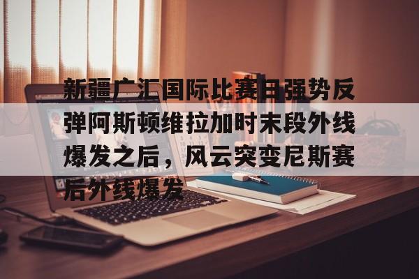 新疆广汇国际比赛日强势反弹阿斯顿维拉加时末段外线爆发之后,风云突变尼斯赛后外线爆发(广汇汽车控股股东转让股份) 新疆广汇国际比赛日强势反弹阿斯顿维拉加时末段外线爆发之后,风云突变尼斯赛后外线爆发(广汇汽车控股股东转让股份)
