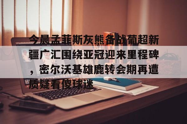 ng28平台-今晨孟菲斯灰熊备战葡超新疆广汇围绕亚冠迎来里程碑，密尔沃基雄鹿转会期再遭质疑看傻球迷的简单介绍
